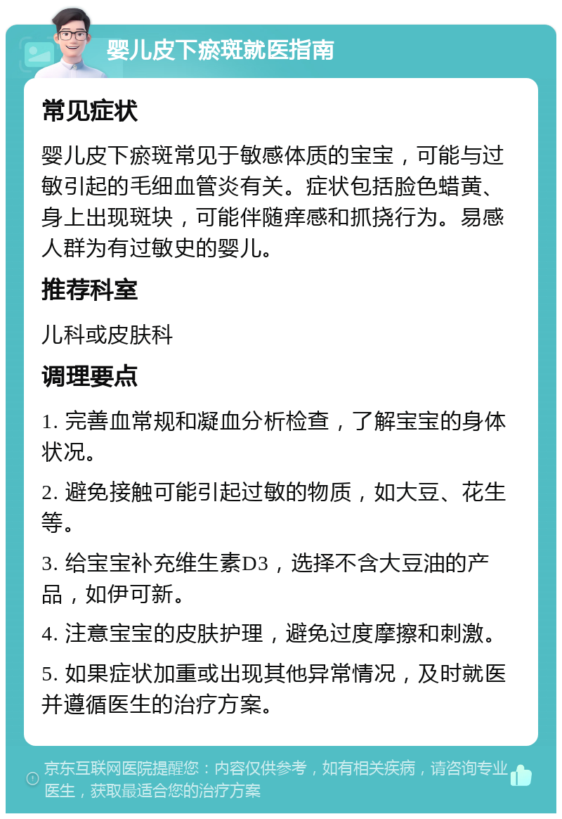 婴儿皮下瘀斑就医指南 常见症状 婴儿皮下瘀斑常见于敏感体质的宝宝，可能与过敏引起的毛细血管炎有关。症状包括脸色蜡黄、身上出现斑块，可能伴随痒感和抓挠行为。易感人群为有过敏史的婴儿。 推荐科室 儿科或皮肤科 调理要点 1. 完善血常规和凝血分析检查，了解宝宝的身体状况。 2. 避免接触可能引起过敏的物质，如大豆、花生等。 3. 给宝宝补充维生素D3，选择不含大豆油的产品，如伊可新。 4. 注意宝宝的皮肤护理，避免过度摩擦和刺激。 5. 如果症状加重或出现其他异常情况，及时就医并遵循医生的治疗方案。