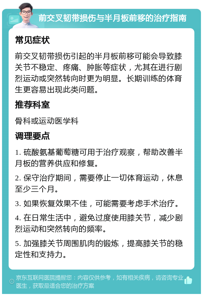 前交叉韧带损伤与半月板前移的治疗指南 常见症状 前交叉韧带损伤引起的半月板前移可能会导致膝关节不稳定、疼痛、肿胀等症状，尤其在进行剧烈运动或突然转向时更为明显。长期训练的体育生更容易出现此类问题。 推荐科室 骨科或运动医学科 调理要点 1. 硫酸氨基葡萄糖可用于治疗观察，帮助改善半月板的营养供应和修复。 2. 保守治疗期间，需要停止一切体育运动，休息至少三个月。 3. 如果恢复效果不佳，可能需要考虑手术治疗。 4. 在日常生活中，避免过度使用膝关节，减少剧烈运动和突然转向的频率。 5. 加强膝关节周围肌肉的锻炼，提高膝关节的稳定性和支持力。