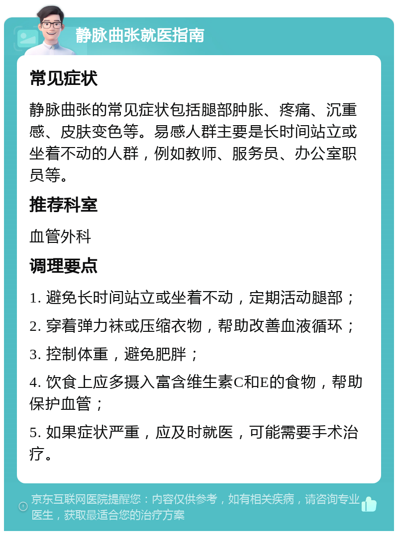 静脉曲张就医指南 常见症状 静脉曲张的常见症状包括腿部肿胀、疼痛、沉重感、皮肤变色等。易感人群主要是长时间站立或坐着不动的人群，例如教师、服务员、办公室职员等。 推荐科室 血管外科 调理要点 1. 避免长时间站立或坐着不动，定期活动腿部； 2. 穿着弹力袜或压缩衣物，帮助改善血液循环； 3. 控制体重，避免肥胖； 4. 饮食上应多摄入富含维生素C和E的食物，帮助保护血管； 5. 如果症状严重，应及时就医，可能需要手术治疗。