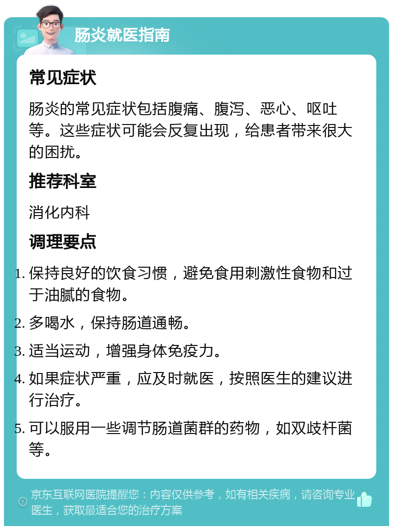 肠炎就医指南 常见症状 肠炎的常见症状包括腹痛、腹泻、恶心、呕吐等。这些症状可能会反复出现，给患者带来很大的困扰。 推荐科室 消化内科 调理要点 保持良好的饮食习惯，避免食用刺激性食物和过于油腻的食物。 多喝水，保持肠道通畅。 适当运动，增强身体免疫力。 如果症状严重，应及时就医，按照医生的建议进行治疗。 可以服用一些调节肠道菌群的药物，如双歧杆菌等。