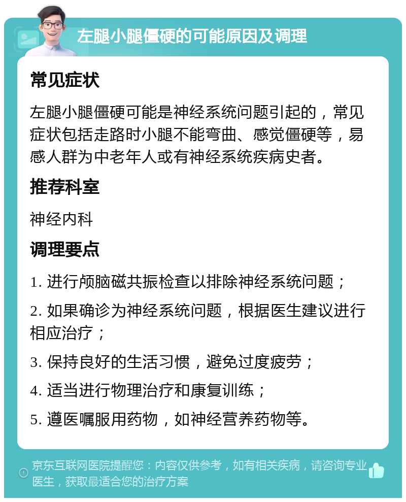 左腿小腿僵硬的可能原因及调理 常见症状 左腿小腿僵硬可能是神经系统问题引起的，常见症状包括走路时小腿不能弯曲、感觉僵硬等，易感人群为中老年人或有神经系统疾病史者。 推荐科室 神经内科 调理要点 1. 进行颅脑磁共振检查以排除神经系统问题； 2. 如果确诊为神经系统问题，根据医生建议进行相应治疗； 3. 保持良好的生活习惯，避免过度疲劳； 4. 适当进行物理治疗和康复训练； 5. 遵医嘱服用药物，如神经营养药物等。