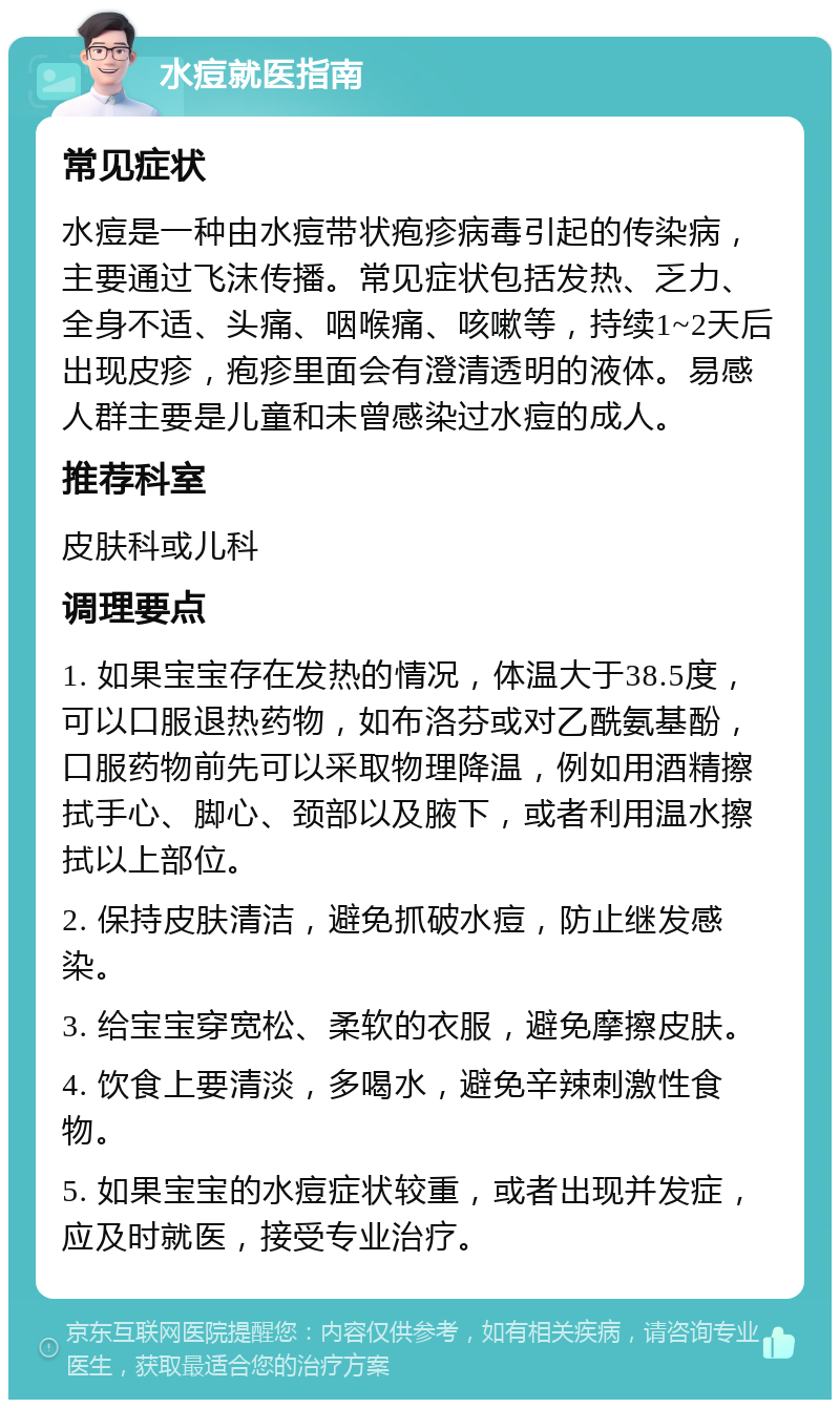 水痘就医指南 常见症状 水痘是一种由水痘带状疱疹病毒引起的传染病，主要通过飞沫传播。常见症状包括发热、乏力、全身不适、头痛、咽喉痛、咳嗽等，持续1~2天后出现皮疹，疱疹里面会有澄清透明的液体。易感人群主要是儿童和未曾感染过水痘的成人。 推荐科室 皮肤科或儿科 调理要点 1. 如果宝宝存在发热的情况，体温大于38.5度，可以口服退热药物，如布洛芬或对乙酰氨基酚，口服药物前先可以采取物理降温，例如用酒精擦拭手心、脚心、颈部以及腋下，或者利用温水擦拭以上部位。 2. 保持皮肤清洁，避免抓破水痘，防止继发感染。 3. 给宝宝穿宽松、柔软的衣服，避免摩擦皮肤。 4. 饮食上要清淡，多喝水，避免辛辣刺激性食物。 5. 如果宝宝的水痘症状较重，或者出现并发症，应及时就医，接受专业治疗。