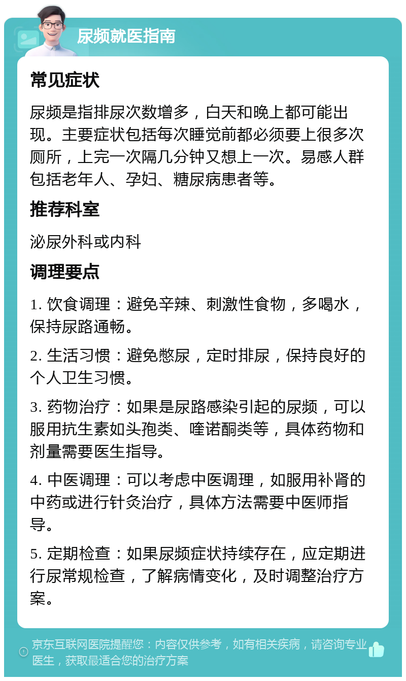 尿频就医指南 常见症状 尿频是指排尿次数增多，白天和晚上都可能出现。主要症状包括每次睡觉前都必须要上很多次厕所，上完一次隔几分钟又想上一次。易感人群包括老年人、孕妇、糖尿病患者等。 推荐科室 泌尿外科或内科 调理要点 1. 饮食调理：避免辛辣、刺激性食物，多喝水，保持尿路通畅。 2. 生活习惯：避免憋尿，定时排尿，保持良好的个人卫生习惯。 3. 药物治疗：如果是尿路感染引起的尿频，可以服用抗生素如头孢类、喹诺酮类等，具体药物和剂量需要医生指导。 4. 中医调理：可以考虑中医调理，如服用补肾的中药或进行针灸治疗，具体方法需要中医师指导。 5. 定期检查：如果尿频症状持续存在，应定期进行尿常规检查，了解病情变化，及时调整治疗方案。