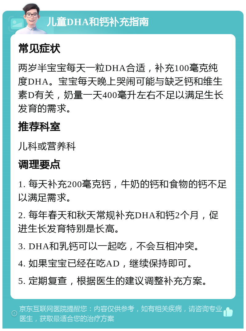 儿童DHA和钙补充指南 常见症状 两岁半宝宝每天一粒DHA合适，补充100毫克纯度DHA。宝宝每天晚上哭闹可能与缺乏钙和维生素D有关，奶量一天400毫升左右不足以满足生长发育的需求。 推荐科室 儿科或营养科 调理要点 1. 每天补充200毫克钙，牛奶的钙和食物的钙不足以满足需求。 2. 每年春天和秋天常规补充DHA和钙2个月，促进生长发育特别是长高。 3. DHA和乳钙可以一起吃，不会互相冲突。 4. 如果宝宝已经在吃AD，继续保持即可。 5. 定期复查，根据医生的建议调整补充方案。