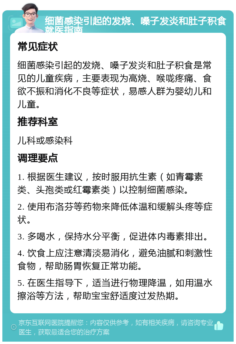 细菌感染引起的发烧、嗓子发炎和肚子积食就医指南 常见症状 细菌感染引起的发烧、嗓子发炎和肚子积食是常见的儿童疾病，主要表现为高烧、喉咙疼痛、食欲不振和消化不良等症状，易感人群为婴幼儿和儿童。 推荐科室 儿科或感染科 调理要点 1. 根据医生建议，按时服用抗生素（如青霉素类、头孢类或红霉素类）以控制细菌感染。 2. 使用布洛芬等药物来降低体温和缓解头疼等症状。 3. 多喝水，保持水分平衡，促进体内毒素排出。 4. 饮食上应注意清淡易消化，避免油腻和刺激性食物，帮助肠胃恢复正常功能。 5. 在医生指导下，适当进行物理降温，如用温水擦浴等方法，帮助宝宝舒适度过发热期。