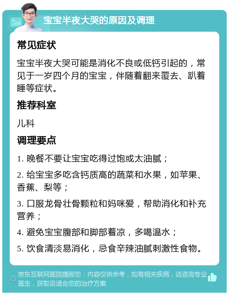 宝宝半夜大哭的原因及调理 常见症状 宝宝半夜大哭可能是消化不良或低钙引起的，常见于一岁四个月的宝宝，伴随着翻来覆去、趴着睡等症状。 推荐科室 儿科 调理要点 1. 晚餐不要让宝宝吃得过饱或太油腻； 2. 给宝宝多吃含钙质高的蔬菜和水果，如苹果、香蕉、梨等； 3. 口服龙骨壮骨颗粒和妈咪爱，帮助消化和补充营养； 4. 避免宝宝腹部和脚部着凉，多喝温水； 5. 饮食清淡易消化，忌食辛辣油腻刺激性食物。