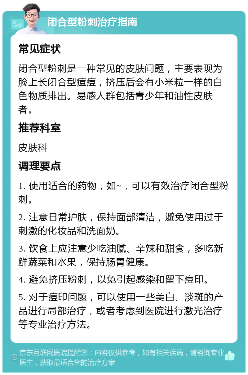 闭合型粉刺治疗指南 常见症状 闭合型粉刺是一种常见的皮肤问题，主要表现为脸上长闭合型痘痘，挤压后会有小米粒一样的白色物质排出。易感人群包括青少年和油性皮肤者。 推荐科室 皮肤科 调理要点 1. 使用适合的药物，如~，可以有效治疗闭合型粉刺。 2. 注意日常护肤，保持面部清洁，避免使用过于刺激的化妆品和洗面奶。 3. 饮食上应注意少吃油腻、辛辣和甜食，多吃新鲜蔬菜和水果，保持肠胃健康。 4. 避免挤压粉刺，以免引起感染和留下痘印。 5. 对于痘印问题，可以使用一些美白、淡斑的产品进行局部治疗，或者考虑到医院进行激光治疗等专业治疗方法。