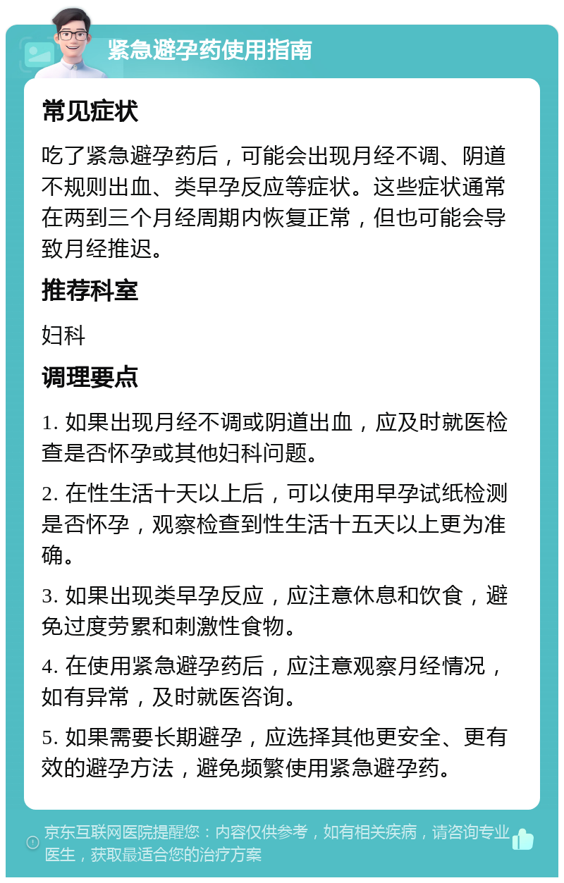 紧急避孕药使用指南 常见症状 吃了紧急避孕药后，可能会出现月经不调、阴道不规则出血、类早孕反应等症状。这些症状通常在两到三个月经周期内恢复正常，但也可能会导致月经推迟。 推荐科室 妇科 调理要点 1. 如果出现月经不调或阴道出血，应及时就医检查是否怀孕或其他妇科问题。 2. 在性生活十天以上后，可以使用早孕试纸检测是否怀孕，观察检查到性生活十五天以上更为准确。 3. 如果出现类早孕反应，应注意休息和饮食，避免过度劳累和刺激性食物。 4. 在使用紧急避孕药后，应注意观察月经情况，如有异常，及时就医咨询。 5. 如果需要长期避孕，应选择其他更安全、更有效的避孕方法，避免频繁使用紧急避孕药。