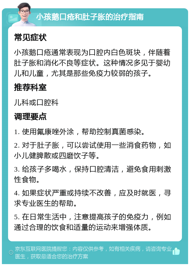 小孩鹅口疮和肚子胀的治疗指南 常见症状 小孩鹅口疮通常表现为口腔内白色斑块，伴随着肚子胀和消化不良等症状。这种情况多见于婴幼儿和儿童，尤其是那些免疫力较弱的孩子。 推荐科室 儿科或口腔科 调理要点 1. 使用氟康唑外涂，帮助控制真菌感染。 2. 对于肚子胀，可以尝试使用一些消食药物，如小儿健脾散或四磨饮子等。 3. 给孩子多喝水，保持口腔清洁，避免食用刺激性食物。 4. 如果症状严重或持续不改善，应及时就医，寻求专业医生的帮助。 5. 在日常生活中，注意提高孩子的免疫力，例如通过合理的饮食和适量的运动来增强体质。