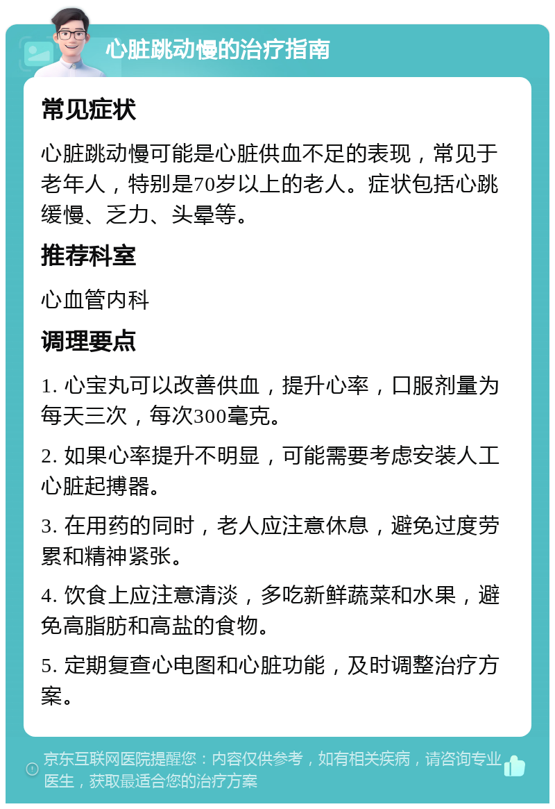 心脏跳动慢的治疗指南 常见症状 心脏跳动慢可能是心脏供血不足的表现，常见于老年人，特别是70岁以上的老人。症状包括心跳缓慢、乏力、头晕等。 推荐科室 心血管内科 调理要点 1. 心宝丸可以改善供血，提升心率，口服剂量为每天三次，每次300毫克。 2. 如果心率提升不明显，可能需要考虑安装人工心脏起搏器。 3. 在用药的同时，老人应注意休息，避免过度劳累和精神紧张。 4. 饮食上应注意清淡，多吃新鲜蔬菜和水果，避免高脂肪和高盐的食物。 5. 定期复查心电图和心脏功能，及时调整治疗方案。