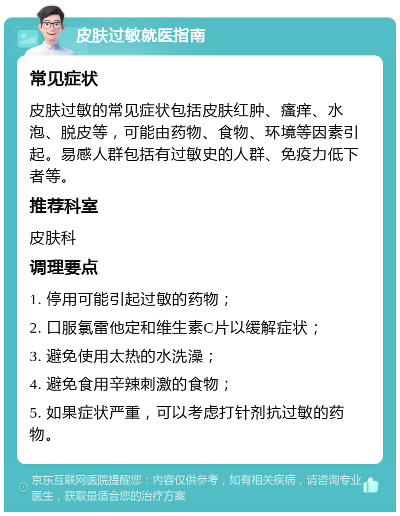 皮肤过敏就医指南 常见症状 皮肤过敏的常见症状包括皮肤红肿、瘙痒、水泡、脱皮等，可能由药物、食物、环境等因素引起。易感人群包括有过敏史的人群、免疫力低下者等。 推荐科室 皮肤科 调理要点 1. 停用可能引起过敏的药物； 2. 口服氯雷他定和维生素C片以缓解症状； 3. 避免使用太热的水洗澡； 4. 避免食用辛辣刺激的食物； 5. 如果症状严重，可以考虑打针剂抗过敏的药物。