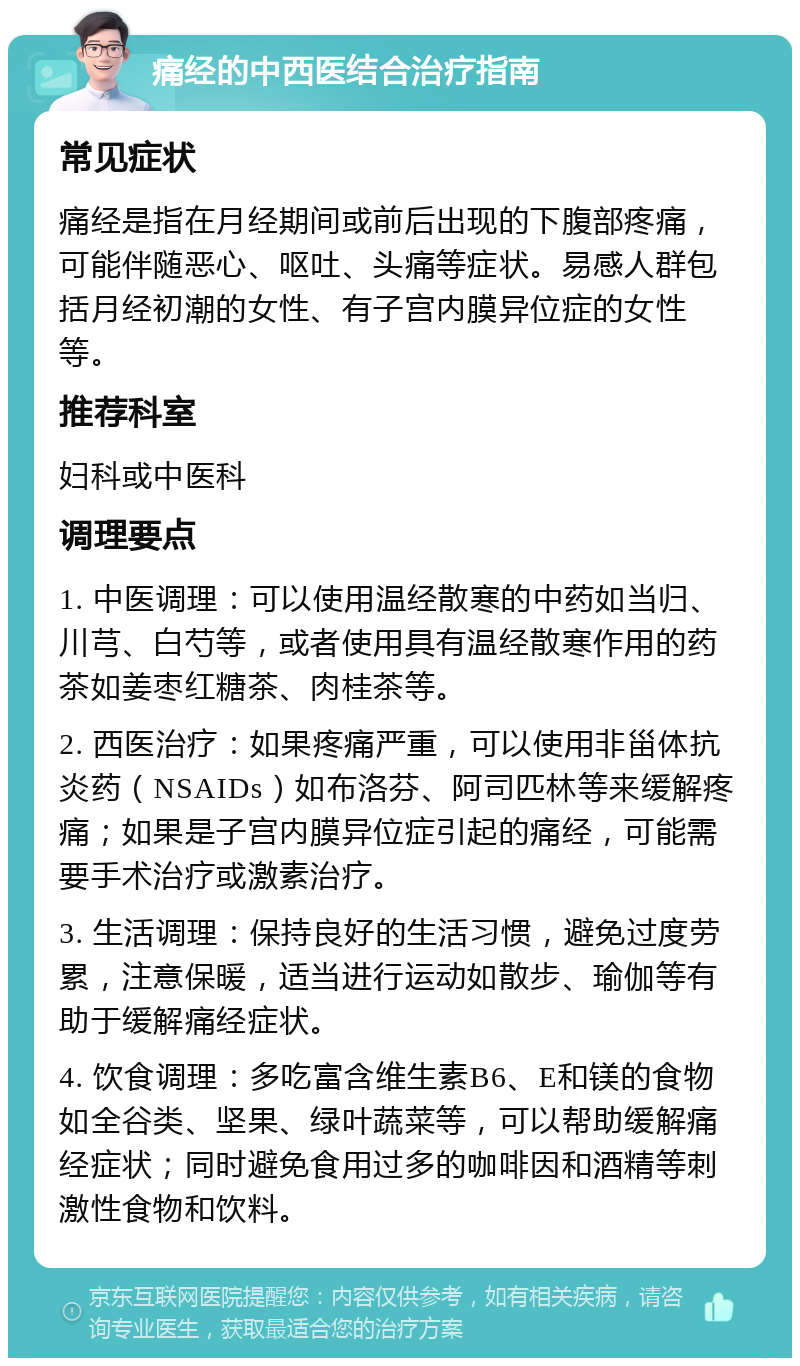 痛经的中西医结合治疗指南 常见症状 痛经是指在月经期间或前后出现的下腹部疼痛，可能伴随恶心、呕吐、头痛等症状。易感人群包括月经初潮的女性、有子宫内膜异位症的女性等。 推荐科室 妇科或中医科 调理要点 1. 中医调理：可以使用温经散寒的中药如当归、川芎、白芍等，或者使用具有温经散寒作用的药茶如姜枣红糖茶、肉桂茶等。 2. 西医治疗：如果疼痛严重，可以使用非甾体抗炎药（NSAIDs）如布洛芬、阿司匹林等来缓解疼痛；如果是子宫内膜异位症引起的痛经，可能需要手术治疗或激素治疗。 3. 生活调理：保持良好的生活习惯，避免过度劳累，注意保暖，适当进行运动如散步、瑜伽等有助于缓解痛经症状。 4. 饮食调理：多吃富含维生素B6、E和镁的食物如全谷类、坚果、绿叶蔬菜等，可以帮助缓解痛经症状；同时避免食用过多的咖啡因和酒精等刺激性食物和饮料。