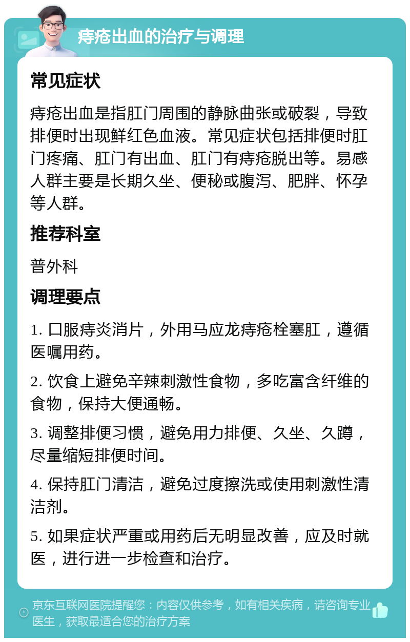 痔疮出血的治疗与调理 常见症状 痔疮出血是指肛门周围的静脉曲张或破裂，导致排便时出现鲜红色血液。常见症状包括排便时肛门疼痛、肛门有出血、肛门有痔疮脱出等。易感人群主要是长期久坐、便秘或腹泻、肥胖、怀孕等人群。 推荐科室 普外科 调理要点 1. 口服痔炎消片，外用马应龙痔疮栓塞肛，遵循医嘱用药。 2. 饮食上避免辛辣刺激性食物，多吃富含纤维的食物，保持大便通畅。 3. 调整排便习惯，避免用力排便、久坐、久蹲，尽量缩短排便时间。 4. 保持肛门清洁，避免过度擦洗或使用刺激性清洁剂。 5. 如果症状严重或用药后无明显改善，应及时就医，进行进一步检查和治疗。