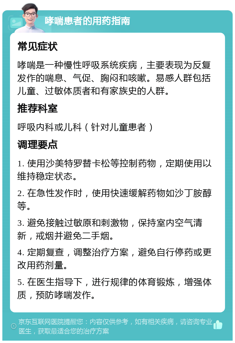 哮喘患者的用药指南 常见症状 哮喘是一种慢性呼吸系统疾病，主要表现为反复发作的喘息、气促、胸闷和咳嗽。易感人群包括儿童、过敏体质者和有家族史的人群。 推荐科室 呼吸内科或儿科（针对儿童患者） 调理要点 1. 使用沙美特罗替卡松等控制药物，定期使用以维持稳定状态。 2. 在急性发作时，使用快速缓解药物如沙丁胺醇等。 3. 避免接触过敏原和刺激物，保持室内空气清新，戒烟并避免二手烟。 4. 定期复查，调整治疗方案，避免自行停药或更改用药剂量。 5. 在医生指导下，进行规律的体育锻炼，增强体质，预防哮喘发作。