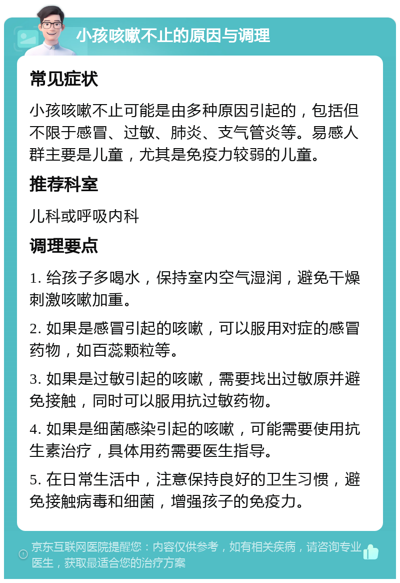 小孩咳嗽不止的原因与调理 常见症状 小孩咳嗽不止可能是由多种原因引起的，包括但不限于感冒、过敏、肺炎、支气管炎等。易感人群主要是儿童，尤其是免疫力较弱的儿童。 推荐科室 儿科或呼吸内科 调理要点 1. 给孩子多喝水，保持室内空气湿润，避免干燥刺激咳嗽加重。 2. 如果是感冒引起的咳嗽，可以服用对症的感冒药物，如百蕊颗粒等。 3. 如果是过敏引起的咳嗽，需要找出过敏原并避免接触，同时可以服用抗过敏药物。 4. 如果是细菌感染引起的咳嗽，可能需要使用抗生素治疗，具体用药需要医生指导。 5. 在日常生活中，注意保持良好的卫生习惯，避免接触病毒和细菌，增强孩子的免疫力。