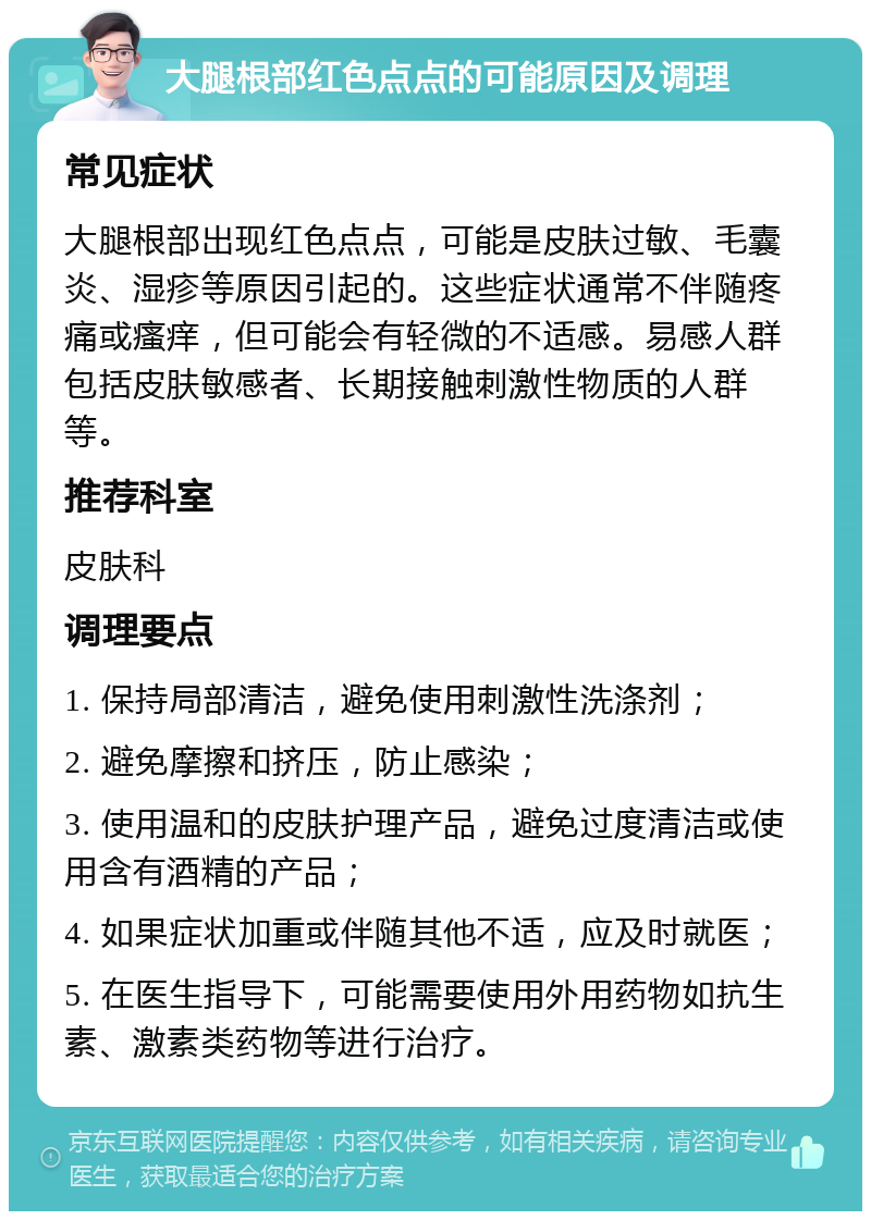 大腿根部红色点点的可能原因及调理 常见症状 大腿根部出现红色点点，可能是皮肤过敏、毛囊炎、湿疹等原因引起的。这些症状通常不伴随疼痛或瘙痒，但可能会有轻微的不适感。易感人群包括皮肤敏感者、长期接触刺激性物质的人群等。 推荐科室 皮肤科 调理要点 1. 保持局部清洁，避免使用刺激性洗涤剂； 2. 避免摩擦和挤压，防止感染； 3. 使用温和的皮肤护理产品，避免过度清洁或使用含有酒精的产品； 4. 如果症状加重或伴随其他不适，应及时就医； 5. 在医生指导下，可能需要使用外用药物如抗生素、激素类药物等进行治疗。