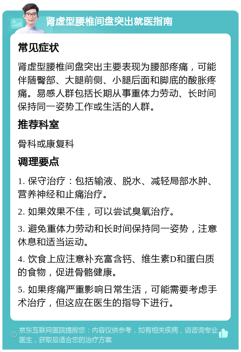 肾虚型腰椎间盘突出就医指南 常见症状 肾虚型腰椎间盘突出主要表现为腰部疼痛，可能伴随臀部、大腿前侧、小腿后面和脚底的酸胀疼痛。易感人群包括长期从事重体力劳动、长时间保持同一姿势工作或生活的人群。 推荐科室 骨科或康复科 调理要点 1. 保守治疗：包括输液、脱水、减轻局部水肿、营养神经和止痛治疗。 2. 如果效果不佳，可以尝试臭氧治疗。 3. 避免重体力劳动和长时间保持同一姿势，注意休息和适当运动。 4. 饮食上应注意补充富含钙、维生素D和蛋白质的食物，促进骨骼健康。 5. 如果疼痛严重影响日常生活，可能需要考虑手术治疗，但这应在医生的指导下进行。