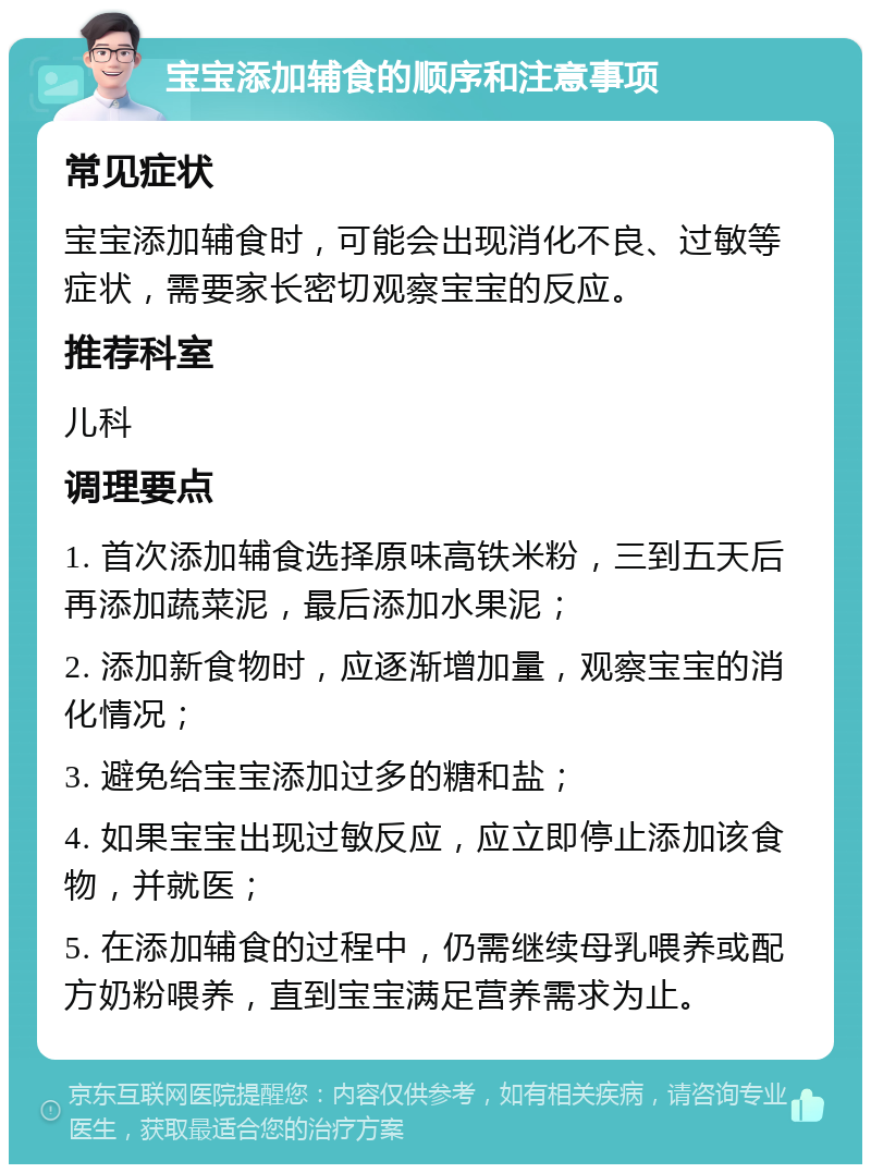 宝宝添加辅食的顺序和注意事项 常见症状 宝宝添加辅食时，可能会出现消化不良、过敏等症状，需要家长密切观察宝宝的反应。 推荐科室 儿科 调理要点 1. 首次添加辅食选择原味高铁米粉，三到五天后再添加蔬菜泥，最后添加水果泥； 2. 添加新食物时，应逐渐增加量，观察宝宝的消化情况； 3. 避免给宝宝添加过多的糖和盐； 4. 如果宝宝出现过敏反应，应立即停止添加该食物，并就医； 5. 在添加辅食的过程中，仍需继续母乳喂养或配方奶粉喂养，直到宝宝满足营养需求为止。