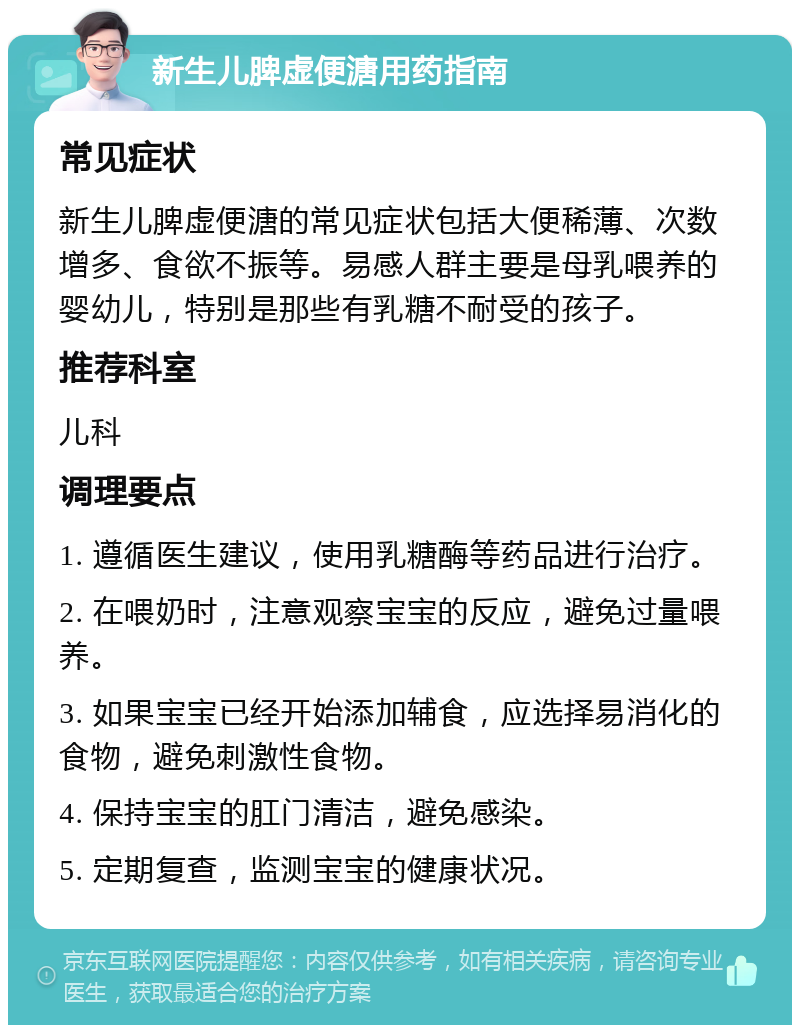 新生儿脾虚便溏用药指南 常见症状 新生儿脾虚便溏的常见症状包括大便稀薄、次数增多、食欲不振等。易感人群主要是母乳喂养的婴幼儿，特别是那些有乳糖不耐受的孩子。 推荐科室 儿科 调理要点 1. 遵循医生建议，使用乳糖酶等药品进行治疗。 2. 在喂奶时，注意观察宝宝的反应，避免过量喂养。 3. 如果宝宝已经开始添加辅食，应选择易消化的食物，避免刺激性食物。 4. 保持宝宝的肛门清洁，避免感染。 5. 定期复查，监测宝宝的健康状况。