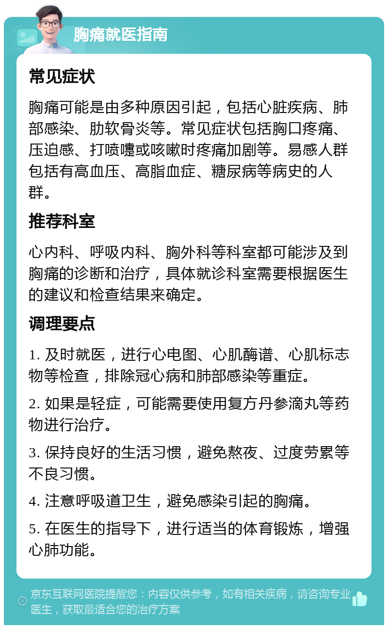 胸痛就医指南 常见症状 胸痛可能是由多种原因引起，包括心脏疾病、肺部感染、肋软骨炎等。常见症状包括胸口疼痛、压迫感、打喷嚏或咳嗽时疼痛加剧等。易感人群包括有高血压、高脂血症、糖尿病等病史的人群。 推荐科室 心内科、呼吸内科、胸外科等科室都可能涉及到胸痛的诊断和治疗，具体就诊科室需要根据医生的建议和检查结果来确定。 调理要点 1. 及时就医，进行心电图、心肌酶谱、心肌标志物等检查，排除冠心病和肺部感染等重症。 2. 如果是轻症，可能需要使用复方丹参滴丸等药物进行治疗。 3. 保持良好的生活习惯，避免熬夜、过度劳累等不良习惯。 4. 注意呼吸道卫生，避免感染引起的胸痛。 5. 在医生的指导下，进行适当的体育锻炼，增强心肺功能。