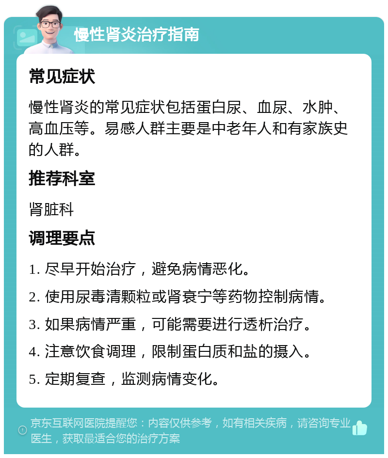 慢性肾炎治疗指南 常见症状 慢性肾炎的常见症状包括蛋白尿、血尿、水肿、高血压等。易感人群主要是中老年人和有家族史的人群。 推荐科室 肾脏科 调理要点 1. 尽早开始治疗，避免病情恶化。 2. 使用尿毒清颗粒或肾衰宁等药物控制病情。 3. 如果病情严重，可能需要进行透析治疗。 4. 注意饮食调理，限制蛋白质和盐的摄入。 5. 定期复查，监测病情变化。