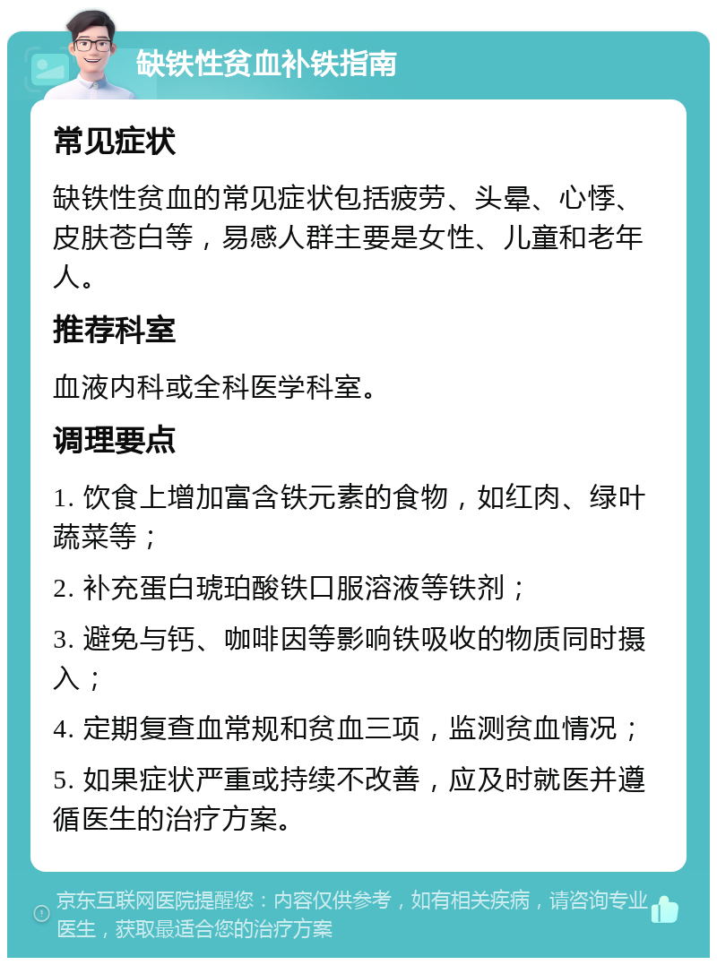 缺铁性贫血补铁指南 常见症状 缺铁性贫血的常见症状包括疲劳、头晕、心悸、皮肤苍白等，易感人群主要是女性、儿童和老年人。 推荐科室 血液内科或全科医学科室。 调理要点 1. 饮食上增加富含铁元素的食物，如红肉、绿叶蔬菜等； 2. 补充蛋白琥珀酸铁口服溶液等铁剂； 3. 避免与钙、咖啡因等影响铁吸收的物质同时摄入； 4. 定期复查血常规和贫血三项，监测贫血情况； 5. 如果症状严重或持续不改善，应及时就医并遵循医生的治疗方案。