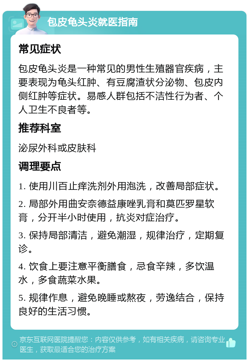 包皮龟头炎就医指南 常见症状 包皮龟头炎是一种常见的男性生殖器官疾病，主要表现为龟头红肿、有豆腐渣状分泌物、包皮内侧红肿等症状。易感人群包括不洁性行为者、个人卫生不良者等。 推荐科室 泌尿外科或皮肤科 调理要点 1. 使用川百止痒洗剂外用泡洗，改善局部症状。 2. 局部外用曲安奈德益康唑乳膏和莫匹罗星软膏，分开半小时使用，抗炎对症治疗。 3. 保持局部清洁，避免潮湿，规律治疗，定期复诊。 4. 饮食上要注意平衡膳食，忌食辛辣，多饮温水，多食蔬菜水果。 5. 规律作息，避免晚睡或熬夜，劳逸结合，保持良好的生活习惯。