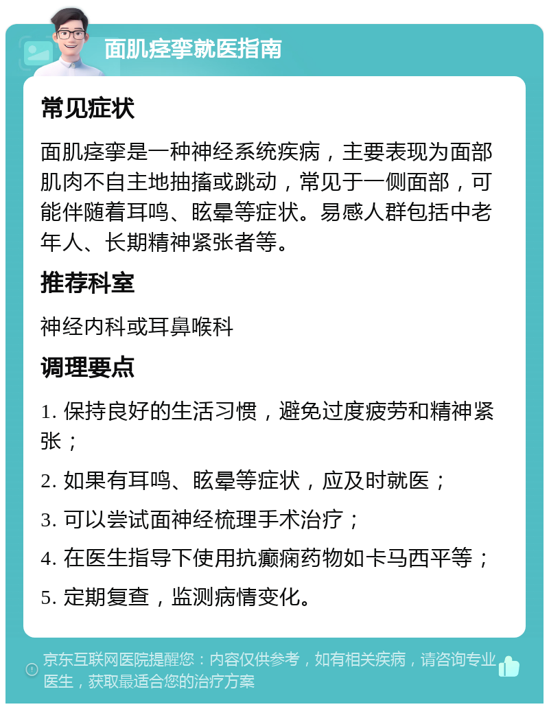 面肌痉挛就医指南 常见症状 面肌痉挛是一种神经系统疾病，主要表现为面部肌肉不自主地抽搐或跳动，常见于一侧面部，可能伴随着耳鸣、眩晕等症状。易感人群包括中老年人、长期精神紧张者等。 推荐科室 神经内科或耳鼻喉科 调理要点 1. 保持良好的生活习惯，避免过度疲劳和精神紧张； 2. 如果有耳鸣、眩晕等症状，应及时就医； 3. 可以尝试面神经梳理手术治疗； 4. 在医生指导下使用抗癫痫药物如卡马西平等； 5. 定期复查，监测病情变化。