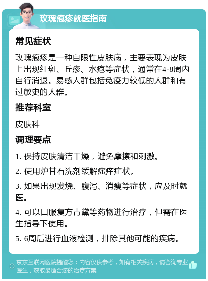 玫瑰疱疹就医指南 常见症状 玫瑰疱疹是一种自限性皮肤病，主要表现为皮肤上出现红斑、丘疹、水疱等症状，通常在4-8周内自行消退。易感人群包括免疫力较低的人群和有过敏史的人群。 推荐科室 皮肤科 调理要点 1. 保持皮肤清洁干燥，避免摩擦和刺激。 2. 使用炉甘石洗剂缓解瘙痒症状。 3. 如果出现发烧、腹泻、消瘦等症状，应及时就医。 4. 可以口服复方青黛等药物进行治疗，但需在医生指导下使用。 5. 6周后进行血液检测，排除其他可能的疾病。