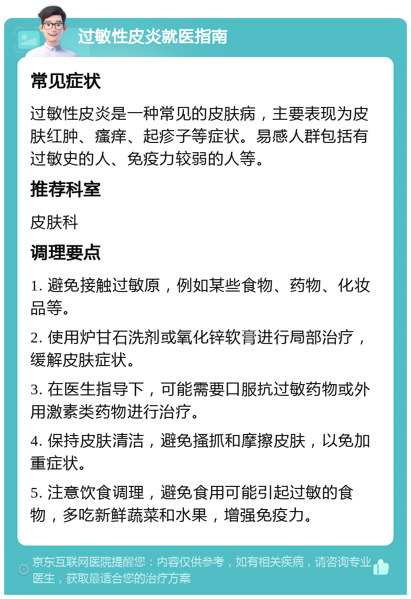 过敏性皮炎就医指南 常见症状 过敏性皮炎是一种常见的皮肤病，主要表现为皮肤红肿、瘙痒、起疹子等症状。易感人群包括有过敏史的人、免疫力较弱的人等。 推荐科室 皮肤科 调理要点 1. 避免接触过敏原，例如某些食物、药物、化妆品等。 2. 使用炉甘石洗剂或氧化锌软膏进行局部治疗，缓解皮肤症状。 3. 在医生指导下，可能需要口服抗过敏药物或外用激素类药物进行治疗。 4. 保持皮肤清洁，避免搔抓和摩擦皮肤，以免加重症状。 5. 注意饮食调理，避免食用可能引起过敏的食物，多吃新鲜蔬菜和水果，增强免疫力。