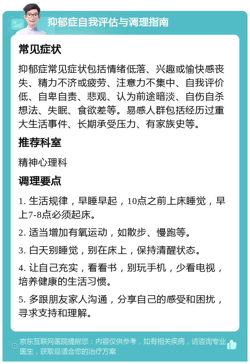 抑郁症自我评估与调理指南 常见症状 抑郁症常见症状包括情绪低落、兴趣或愉快感丧失、精力不济或疲劳、注意力不集中、自我评价低、自卑自责、悲观、认为前途暗淡、自伤自杀想法、失眠、食欲差等。易感人群包括经历过重大生活事件、长期承受压力、有家族史等。 推荐科室 精神心理科 调理要点 1. 生活规律，早睡早起，10点之前上床睡觉，早上7-8点必须起床。 2. 适当增加有氧运动，如散步、慢跑等。 3. 白天别睡觉，别在床上，保持清醒状态。 4. 让自己充实，看看书，别玩手机，少看电视，培养健康的生活习惯。 5. 多跟朋友家人沟通，分享自己的感受和困扰，寻求支持和理解。