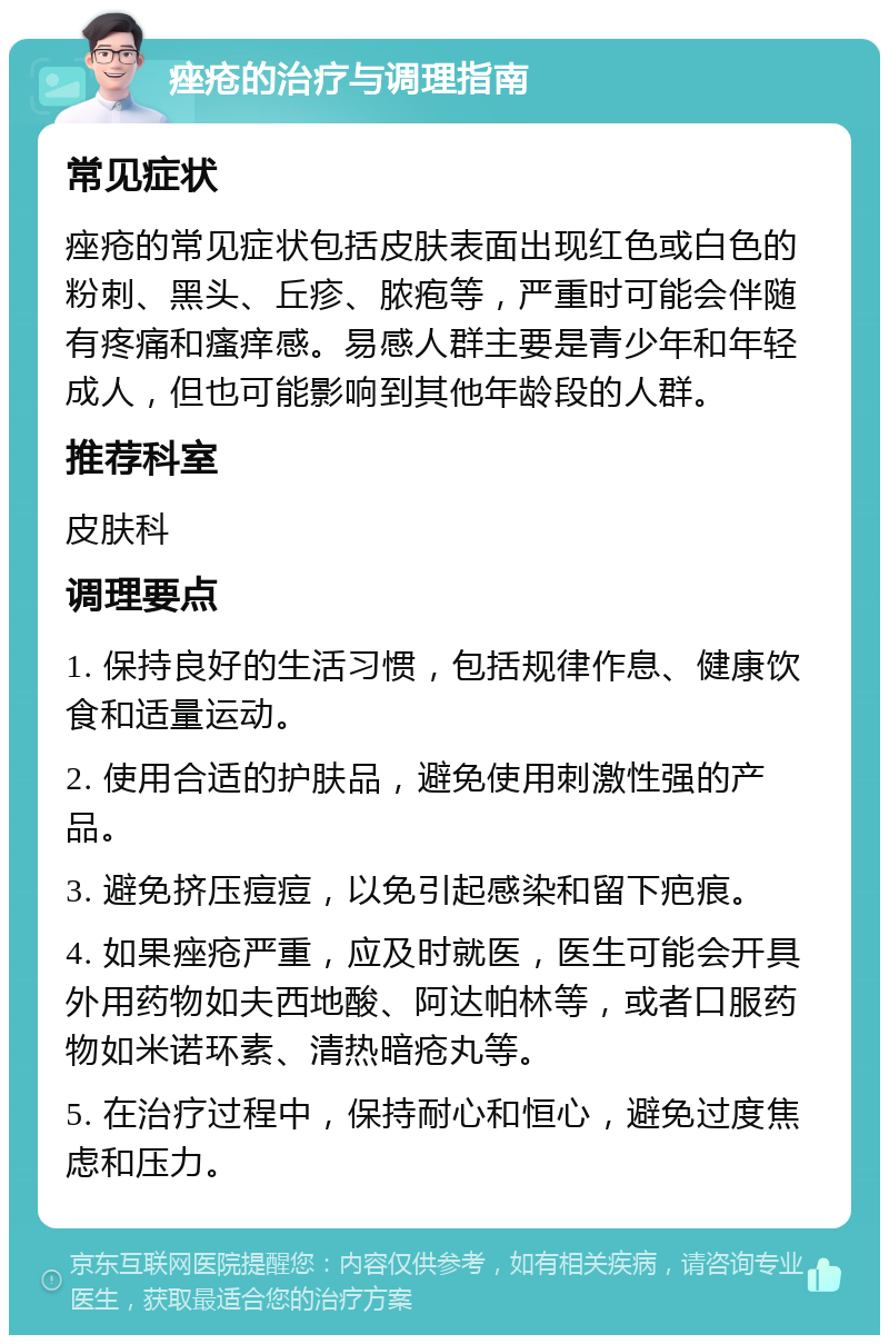 痤疮的治疗与调理指南 常见症状 痤疮的常见症状包括皮肤表面出现红色或白色的粉刺、黑头、丘疹、脓疱等，严重时可能会伴随有疼痛和瘙痒感。易感人群主要是青少年和年轻成人，但也可能影响到其他年龄段的人群。 推荐科室 皮肤科 调理要点 1. 保持良好的生活习惯，包括规律作息、健康饮食和适量运动。 2. 使用合适的护肤品，避免使用刺激性强的产品。 3. 避免挤压痘痘，以免引起感染和留下疤痕。 4. 如果痤疮严重，应及时就医，医生可能会开具外用药物如夫西地酸、阿达帕林等，或者口服药物如米诺环素、清热暗疮丸等。 5. 在治疗过程中，保持耐心和恒心，避免过度焦虑和压力。