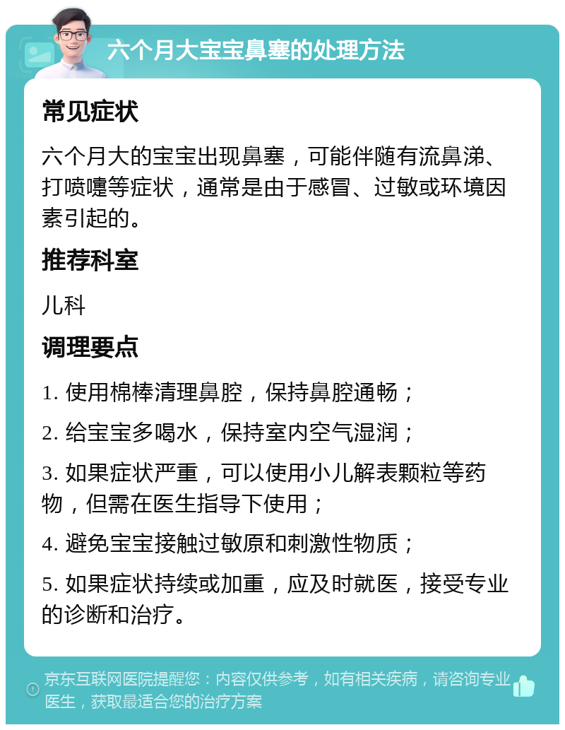 六个月大宝宝鼻塞的处理方法 常见症状 六个月大的宝宝出现鼻塞，可能伴随有流鼻涕、打喷嚏等症状，通常是由于感冒、过敏或环境因素引起的。 推荐科室 儿科 调理要点 1. 使用棉棒清理鼻腔，保持鼻腔通畅； 2. 给宝宝多喝水，保持室内空气湿润； 3. 如果症状严重，可以使用小儿解表颗粒等药物，但需在医生指导下使用； 4. 避免宝宝接触过敏原和刺激性物质； 5. 如果症状持续或加重，应及时就医，接受专业的诊断和治疗。