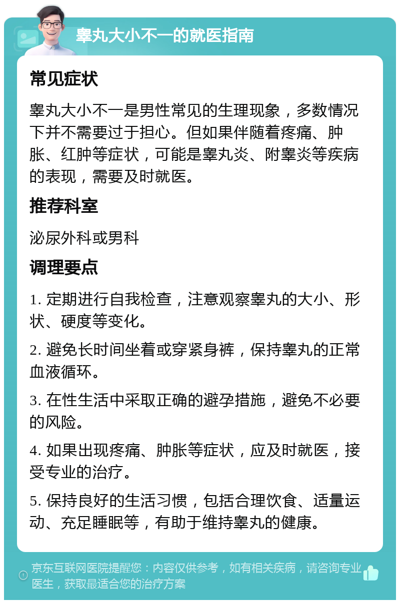 睾丸大小不一的就医指南 常见症状 睾丸大小不一是男性常见的生理现象，多数情况下并不需要过于担心。但如果伴随着疼痛、肿胀、红肿等症状，可能是睾丸炎、附睾炎等疾病的表现，需要及时就医。 推荐科室 泌尿外科或男科 调理要点 1. 定期进行自我检查，注意观察睾丸的大小、形状、硬度等变化。 2. 避免长时间坐着或穿紧身裤，保持睾丸的正常血液循环。 3. 在性生活中采取正确的避孕措施，避免不必要的风险。 4. 如果出现疼痛、肿胀等症状，应及时就医，接受专业的治疗。 5. 保持良好的生活习惯，包括合理饮食、适量运动、充足睡眠等，有助于维持睾丸的健康。