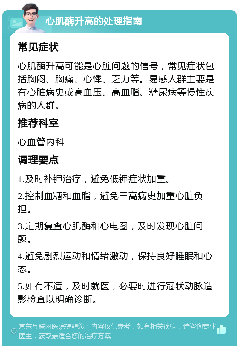 心肌酶升高的处理指南 常见症状 心肌酶升高可能是心脏问题的信号，常见症状包括胸闷、胸痛、心悸、乏力等。易感人群主要是有心脏病史或高血压、高血脂、糖尿病等慢性疾病的人群。 推荐科室 心血管内科 调理要点 1.及时补钾治疗，避免低钾症状加重。 2.控制血糖和血脂，避免三高病史加重心脏负担。 3.定期复查心肌酶和心电图，及时发现心脏问题。 4.避免剧烈运动和情绪激动，保持良好睡眠和心态。 5.如有不适，及时就医，必要时进行冠状动脉造影检查以明确诊断。