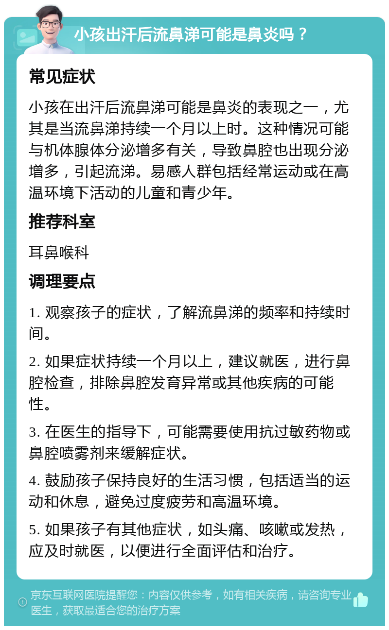 小孩出汗后流鼻涕可能是鼻炎吗？ 常见症状 小孩在出汗后流鼻涕可能是鼻炎的表现之一，尤其是当流鼻涕持续一个月以上时。这种情况可能与机体腺体分泌增多有关，导致鼻腔也出现分泌增多，引起流涕。易感人群包括经常运动或在高温环境下活动的儿童和青少年。 推荐科室 耳鼻喉科 调理要点 1. 观察孩子的症状，了解流鼻涕的频率和持续时间。 2. 如果症状持续一个月以上，建议就医，进行鼻腔检查，排除鼻腔发育异常或其他疾病的可能性。 3. 在医生的指导下，可能需要使用抗过敏药物或鼻腔喷雾剂来缓解症状。 4. 鼓励孩子保持良好的生活习惯，包括适当的运动和休息，避免过度疲劳和高温环境。 5. 如果孩子有其他症状，如头痛、咳嗽或发热，应及时就医，以便进行全面评估和治疗。