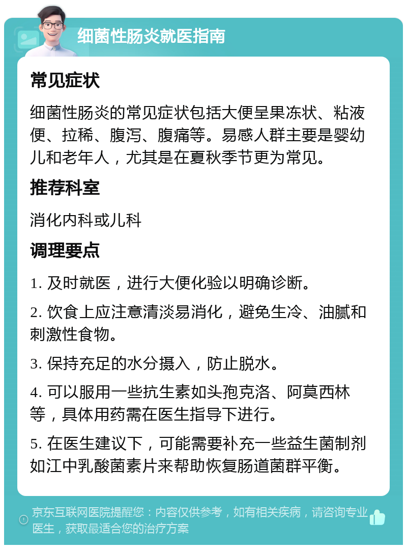 细菌性肠炎就医指南 常见症状 细菌性肠炎的常见症状包括大便呈果冻状、粘液便、拉稀、腹泻、腹痛等。易感人群主要是婴幼儿和老年人，尤其是在夏秋季节更为常见。 推荐科室 消化内科或儿科 调理要点 1. 及时就医，进行大便化验以明确诊断。 2. 饮食上应注意清淡易消化，避免生冷、油腻和刺激性食物。 3. 保持充足的水分摄入，防止脱水。 4. 可以服用一些抗生素如头孢克洛、阿莫西林等，具体用药需在医生指导下进行。 5. 在医生建议下，可能需要补充一些益生菌制剂如江中乳酸菌素片来帮助恢复肠道菌群平衡。