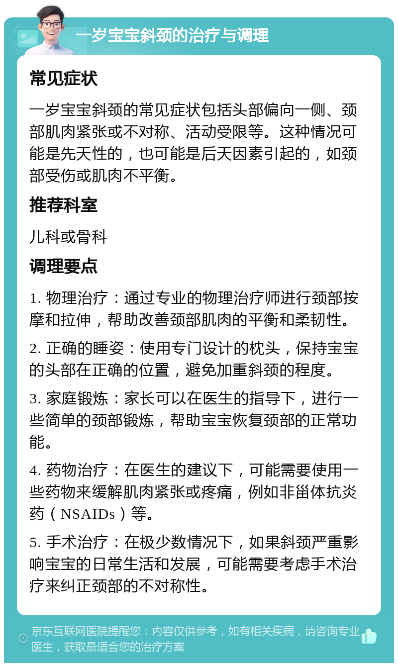 一岁宝宝斜颈的治疗与调理 常见症状 一岁宝宝斜颈的常见症状包括头部偏向一侧、颈部肌肉紧张或不对称、活动受限等。这种情况可能是先天性的，也可能是后天因素引起的，如颈部受伤或肌肉不平衡。 推荐科室 儿科或骨科 调理要点 1. 物理治疗：通过专业的物理治疗师进行颈部按摩和拉伸，帮助改善颈部肌肉的平衡和柔韧性。 2. 正确的睡姿：使用专门设计的枕头，保持宝宝的头部在正确的位置，避免加重斜颈的程度。 3. 家庭锻炼：家长可以在医生的指导下，进行一些简单的颈部锻炼，帮助宝宝恢复颈部的正常功能。 4. 药物治疗：在医生的建议下，可能需要使用一些药物来缓解肌肉紧张或疼痛，例如非甾体抗炎药（NSAIDs）等。 5. 手术治疗：在极少数情况下，如果斜颈严重影响宝宝的日常生活和发展，可能需要考虑手术治疗来纠正颈部的不对称性。