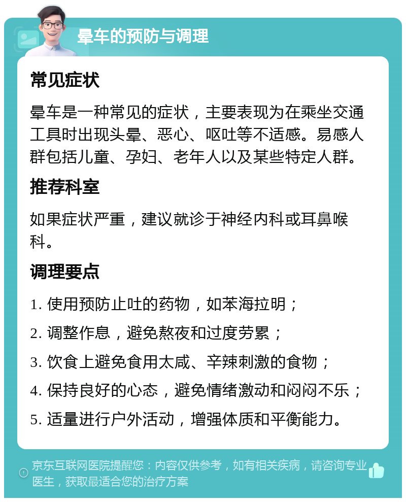 晕车的预防与调理 常见症状 晕车是一种常见的症状，主要表现为在乘坐交通工具时出现头晕、恶心、呕吐等不适感。易感人群包括儿童、孕妇、老年人以及某些特定人群。 推荐科室 如果症状严重，建议就诊于神经内科或耳鼻喉科。 调理要点 1. 使用预防止吐的药物，如苯海拉明； 2. 调整作息，避免熬夜和过度劳累； 3. 饮食上避免食用太咸、辛辣刺激的食物； 4. 保持良好的心态，避免情绪激动和闷闷不乐； 5. 适量进行户外活动，增强体质和平衡能力。