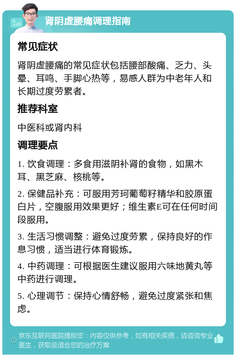 肾阴虚腰痛调理指南 常见症状 肾阴虚腰痛的常见症状包括腰部酸痛、乏力、头晕、耳鸣、手脚心热等，易感人群为中老年人和长期过度劳累者。 推荐科室 中医科或肾内科 调理要点 1. 饮食调理：多食用滋阴补肾的食物，如黑木耳、黑芝麻、核桃等。 2. 保健品补充：可服用芳珂葡萄籽精华和胶原蛋白片，空腹服用效果更好；维生素E可在任何时间段服用。 3. 生活习惯调整：避免过度劳累，保持良好的作息习惯，适当进行体育锻炼。 4. 中药调理：可根据医生建议服用六味地黄丸等中药进行调理。 5. 心理调节：保持心情舒畅，避免过度紧张和焦虑。