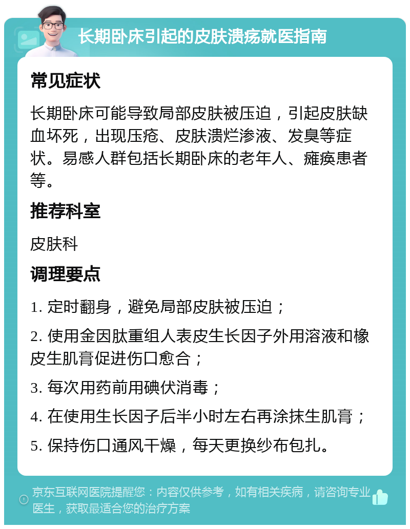 长期卧床引起的皮肤溃疡就医指南 常见症状 长期卧床可能导致局部皮肤被压迫，引起皮肤缺血坏死，出现压疮、皮肤溃烂渗液、发臭等症状。易感人群包括长期卧床的老年人、瘫痪患者等。 推荐科室 皮肤科 调理要点 1. 定时翻身，避免局部皮肤被压迫； 2. 使用金因肽重组人表皮生长因子外用溶液和橡皮生肌膏促进伤口愈合； 3. 每次用药前用碘伏消毒； 4. 在使用生长因子后半小时左右再涂抹生肌膏； 5. 保持伤口通风干燥，每天更换纱布包扎。