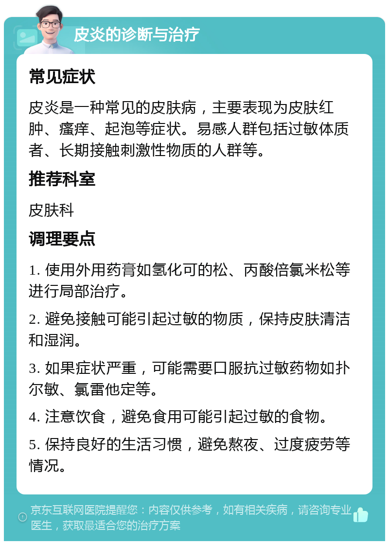 皮炎的诊断与治疗 常见症状 皮炎是一种常见的皮肤病，主要表现为皮肤红肿、瘙痒、起泡等症状。易感人群包括过敏体质者、长期接触刺激性物质的人群等。 推荐科室 皮肤科 调理要点 1. 使用外用药膏如氢化可的松、丙酸倍氯米松等进行局部治疗。 2. 避免接触可能引起过敏的物质，保持皮肤清洁和湿润。 3. 如果症状严重，可能需要口服抗过敏药物如扑尔敏、氯雷他定等。 4. 注意饮食，避免食用可能引起过敏的食物。 5. 保持良好的生活习惯，避免熬夜、过度疲劳等情况。