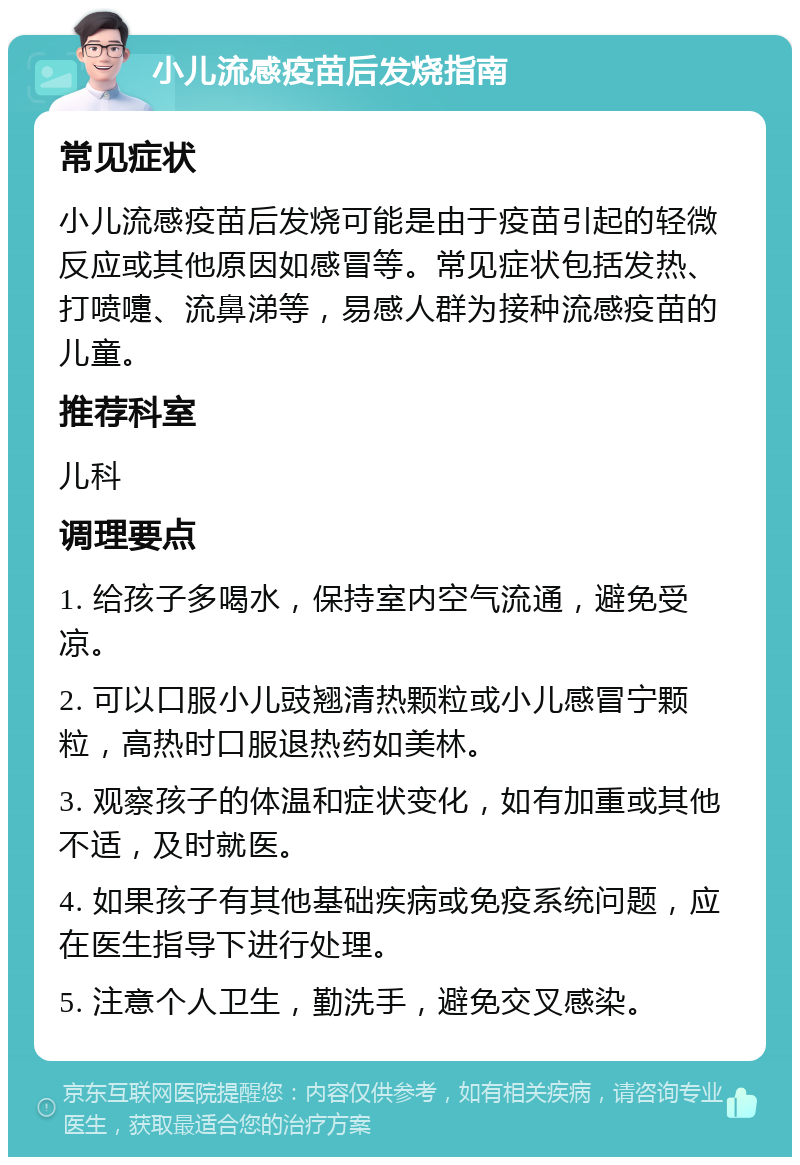 小儿流感疫苗后发烧指南 常见症状 小儿流感疫苗后发烧可能是由于疫苗引起的轻微反应或其他原因如感冒等。常见症状包括发热、打喷嚏、流鼻涕等，易感人群为接种流感疫苗的儿童。 推荐科室 儿科 调理要点 1. 给孩子多喝水，保持室内空气流通，避免受凉。 2. 可以口服小儿豉翘清热颗粒或小儿感冒宁颗粒，高热时口服退热药如美林。 3. 观察孩子的体温和症状变化，如有加重或其他不适，及时就医。 4. 如果孩子有其他基础疾病或免疫系统问题，应在医生指导下进行处理。 5. 注意个人卫生，勤洗手，避免交叉感染。