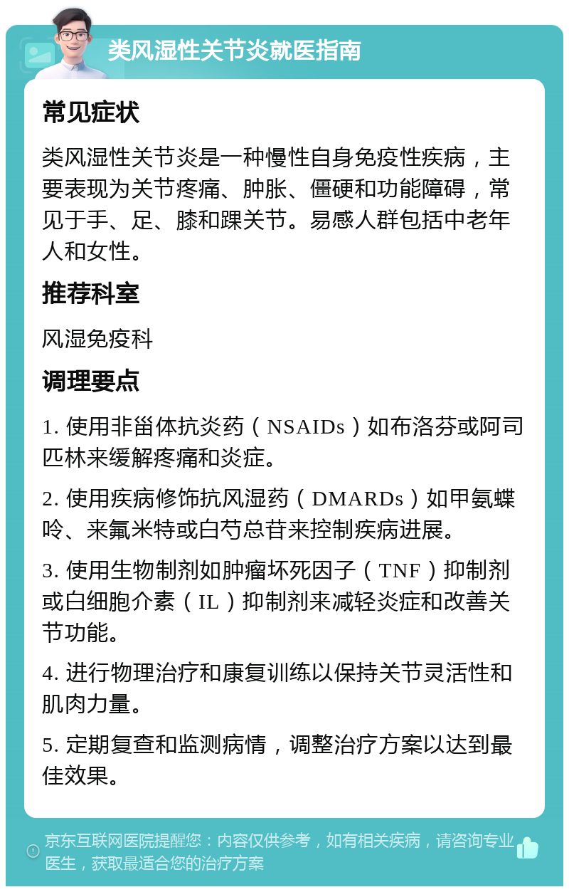 类风湿性关节炎就医指南 常见症状 类风湿性关节炎是一种慢性自身免疫性疾病，主要表现为关节疼痛、肿胀、僵硬和功能障碍，常见于手、足、膝和踝关节。易感人群包括中老年人和女性。 推荐科室 风湿免疫科 调理要点 1. 使用非甾体抗炎药（NSAIDs）如布洛芬或阿司匹林来缓解疼痛和炎症。 2. 使用疾病修饰抗风湿药（DMARDs）如甲氨蝶呤、来氟米特或白芍总苷来控制疾病进展。 3. 使用生物制剂如肿瘤坏死因子（TNF）抑制剂或白细胞介素（IL）抑制剂来减轻炎症和改善关节功能。 4. 进行物理治疗和康复训练以保持关节灵活性和肌肉力量。 5. 定期复查和监测病情，调整治疗方案以达到最佳效果。