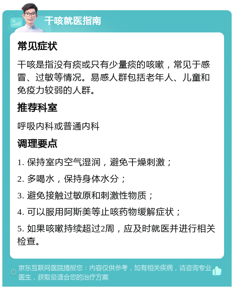 干咳就医指南 常见症状 干咳是指没有痰或只有少量痰的咳嗽，常见于感冒、过敏等情况。易感人群包括老年人、儿童和免疫力较弱的人群。 推荐科室 呼吸内科或普通内科 调理要点 1. 保持室内空气湿润，避免干燥刺激； 2. 多喝水，保持身体水分； 3. 避免接触过敏原和刺激性物质； 4. 可以服用阿斯美等止咳药物缓解症状； 5. 如果咳嗽持续超过2周，应及时就医并进行相关检查。