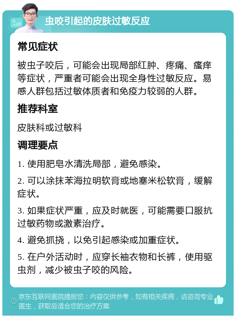 虫咬引起的皮肤过敏反应 常见症状 被虫子咬后，可能会出现局部红肿、疼痛、瘙痒等症状，严重者可能会出现全身性过敏反应。易感人群包括过敏体质者和免疫力较弱的人群。 推荐科室 皮肤科或过敏科 调理要点 1. 使用肥皂水清洗局部，避免感染。 2. 可以涂抹苯海拉明软膏或地塞米松软膏，缓解症状。 3. 如果症状严重，应及时就医，可能需要口服抗过敏药物或激素治疗。 4. 避免抓挠，以免引起感染或加重症状。 5. 在户外活动时，应穿长袖衣物和长裤，使用驱虫剂，减少被虫子咬的风险。