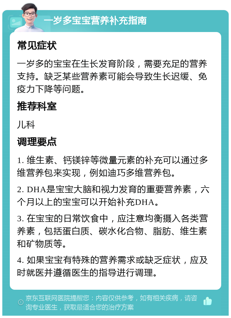 一岁多宝宝营养补充指南 常见症状 一岁多的宝宝在生长发育阶段，需要充足的营养支持。缺乏某些营养素可能会导致生长迟缓、免疫力下降等问题。 推荐科室 儿科 调理要点 1. 维生素、钙镁锌等微量元素的补充可以通过多维营养包来实现，例如迪巧多维营养包。 2. DHA是宝宝大脑和视力发育的重要营养素，六个月以上的宝宝可以开始补充DHA。 3. 在宝宝的日常饮食中，应注意均衡摄入各类营养素，包括蛋白质、碳水化合物、脂肪、维生素和矿物质等。 4. 如果宝宝有特殊的营养需求或缺乏症状，应及时就医并遵循医生的指导进行调理。