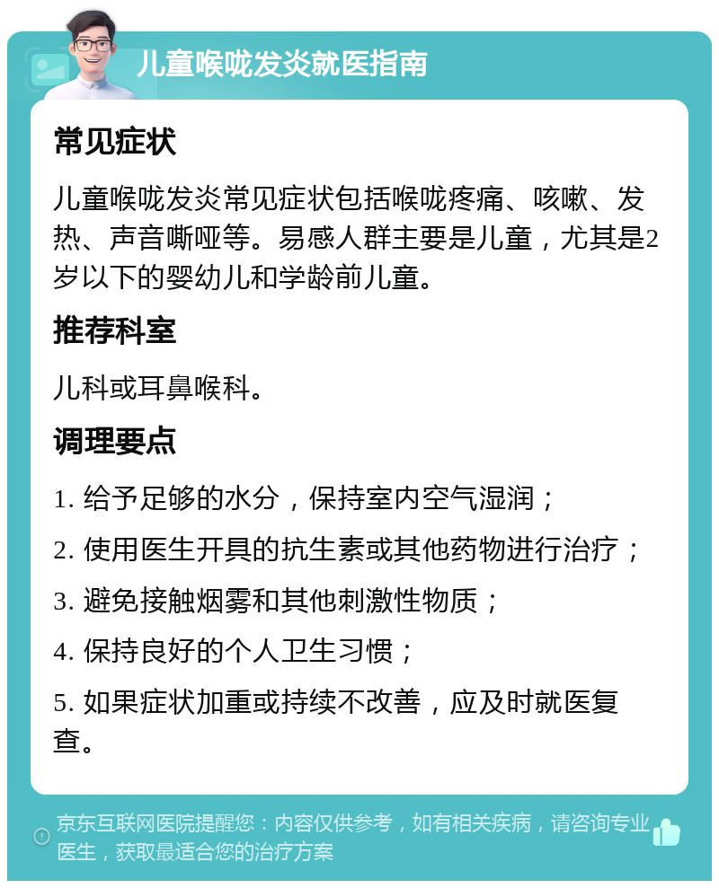 儿童喉咙发炎就医指南 常见症状 儿童喉咙发炎常见症状包括喉咙疼痛、咳嗽、发热、声音嘶哑等。易感人群主要是儿童，尤其是2岁以下的婴幼儿和学龄前儿童。 推荐科室 儿科或耳鼻喉科。 调理要点 1. 给予足够的水分，保持室内空气湿润； 2. 使用医生开具的抗生素或其他药物进行治疗； 3. 避免接触烟雾和其他刺激性物质； 4. 保持良好的个人卫生习惯； 5. 如果症状加重或持续不改善，应及时就医复查。