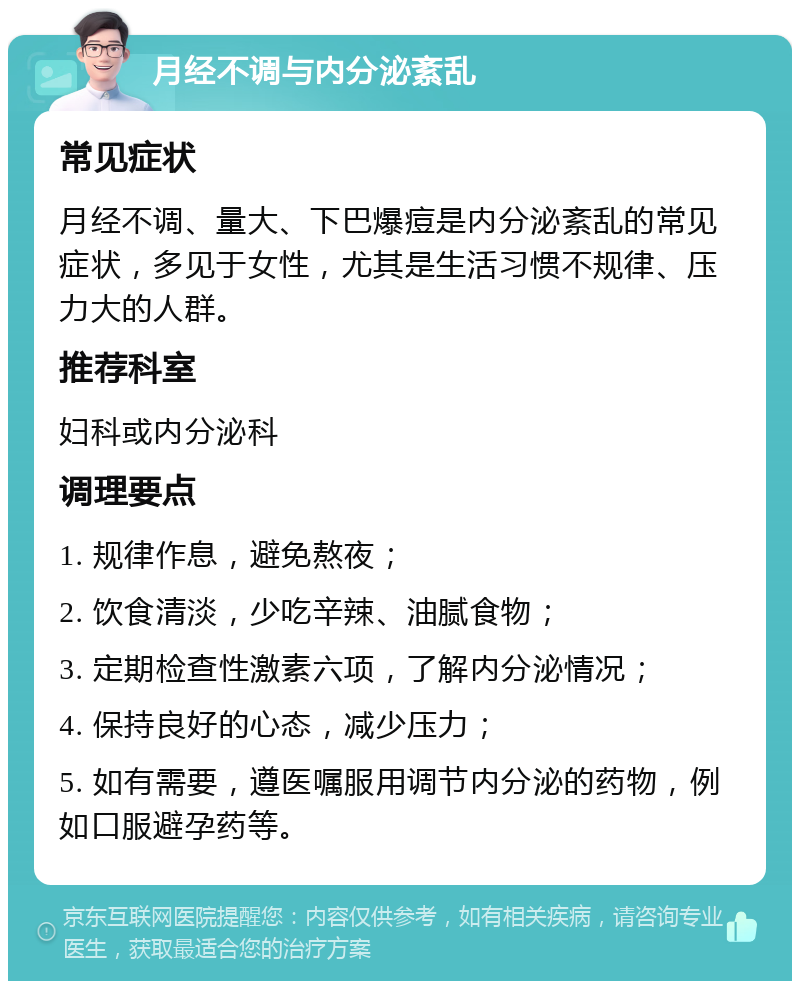 月经不调与内分泌紊乱 常见症状 月经不调、量大、下巴爆痘是内分泌紊乱的常见症状，多见于女性，尤其是生活习惯不规律、压力大的人群。 推荐科室 妇科或内分泌科 调理要点 1. 规律作息，避免熬夜； 2. 饮食清淡，少吃辛辣、油腻食物； 3. 定期检查性激素六项，了解内分泌情况； 4. 保持良好的心态，减少压力； 5. 如有需要，遵医嘱服用调节内分泌的药物，例如口服避孕药等。