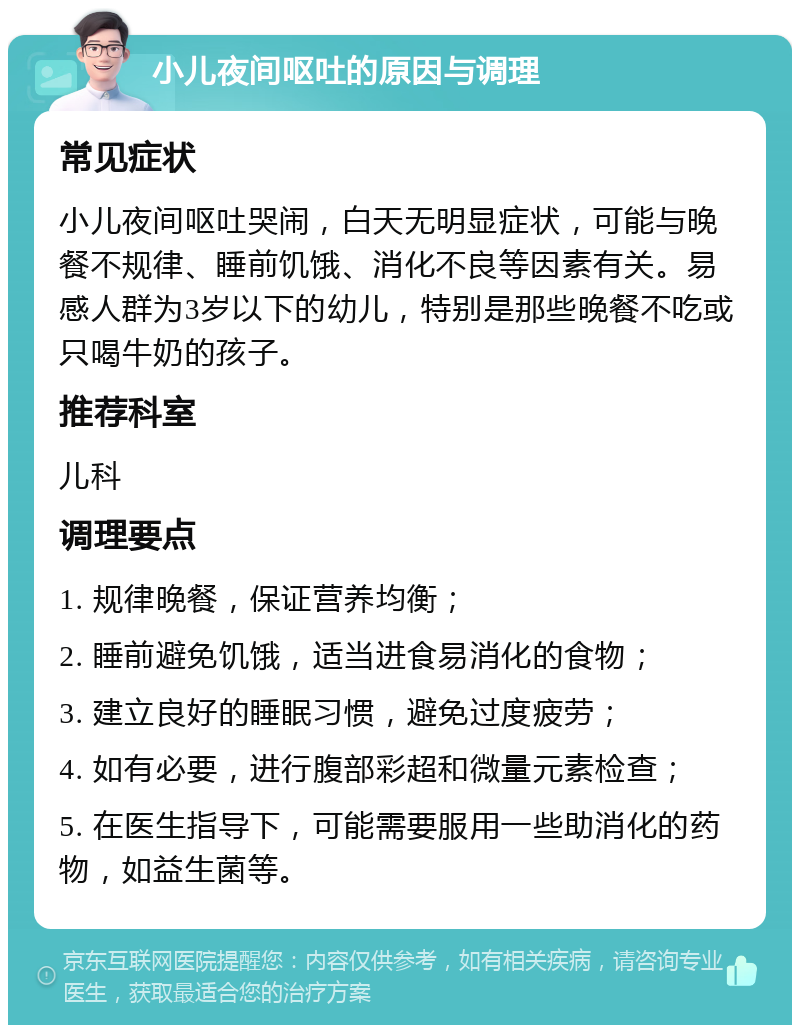 小儿夜间呕吐的原因与调理 常见症状 小儿夜间呕吐哭闹，白天无明显症状，可能与晚餐不规律、睡前饥饿、消化不良等因素有关。易感人群为3岁以下的幼儿，特别是那些晚餐不吃或只喝牛奶的孩子。 推荐科室 儿科 调理要点 1. 规律晚餐，保证营养均衡； 2. 睡前避免饥饿，适当进食易消化的食物； 3. 建立良好的睡眠习惯，避免过度疲劳； 4. 如有必要，进行腹部彩超和微量元素检查； 5. 在医生指导下，可能需要服用一些助消化的药物，如益生菌等。